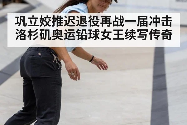 巩立姣推迟退役再战一届冲击洛杉矶奥运铅球女王续写传奇