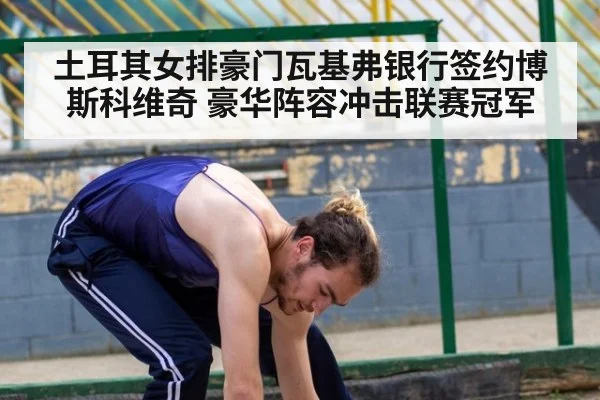 土耳其女排豪门瓦基弗银行签约博斯科维奇 豪华阵容冲击联赛冠军